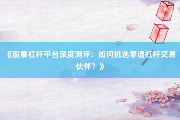 《股票杠杆平台深度测评：如何挑选靠谱杠杆交易伙伴？》