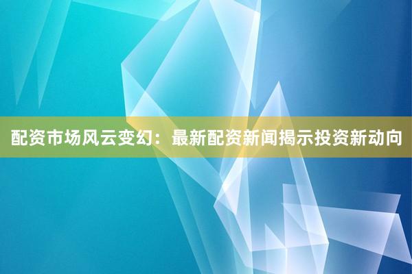 配资市场风云变幻：最新配资新闻揭示投资新动向