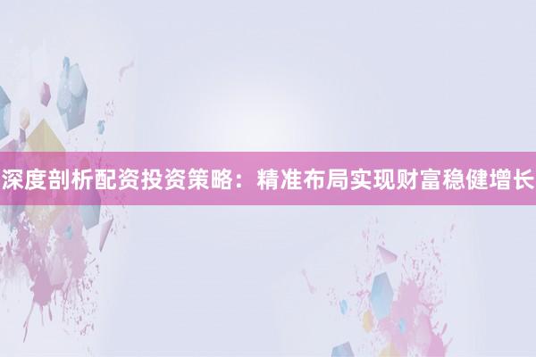 深度剖析配资投资策略：精准布局实现财富稳健增长