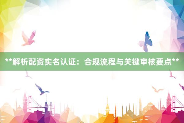 **解析配资实名认证：合规流程与关键审核要点**