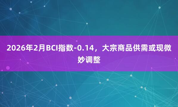 2026年2月BCI指数-0.14，大宗商品供需或现微妙调整