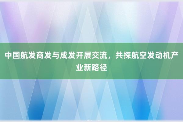 中国航发商发与成发开展交流，共探航空发动机产业新路径