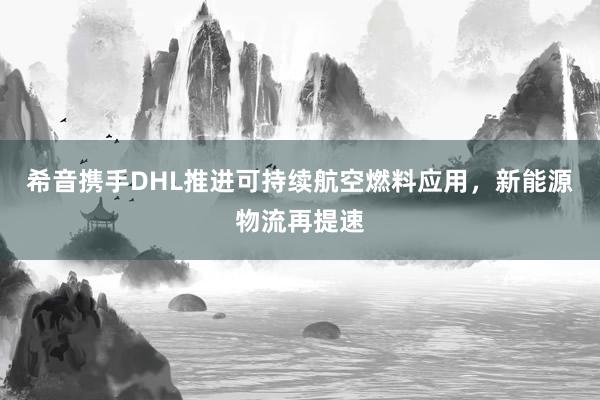 希音携手DHL推进可持续航空燃料应用，新能源物流再提速