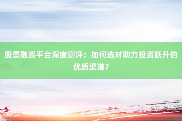 股票融资平台深度测评：如何选对助力投资跃升的优质渠道？