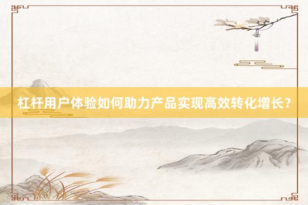 杠杆用户体验如何助力产品实现高效转化增长？