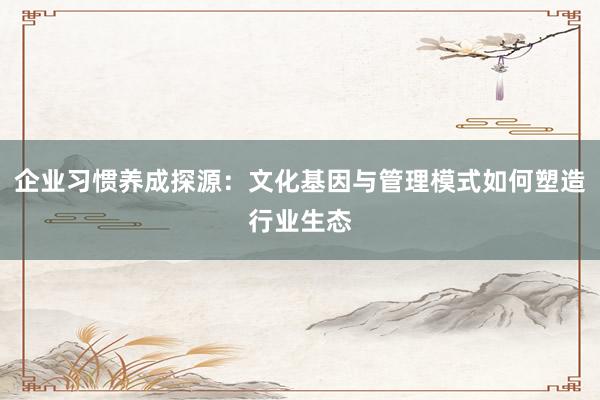 企业习惯养成探源：文化基因与管理模式如何塑造行业生态