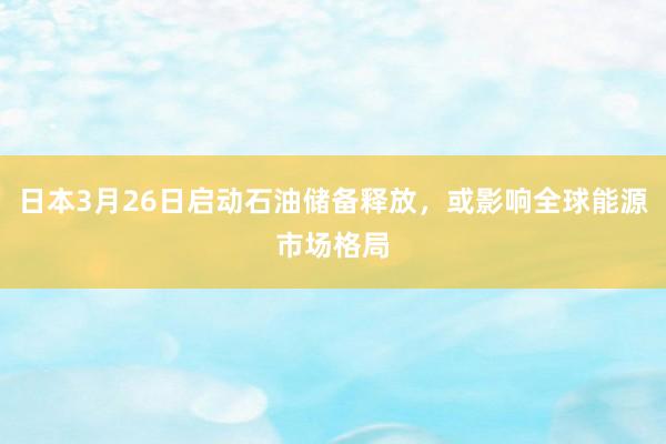 日本3月26日启动石油储备释放，或影响全球能源市场格局