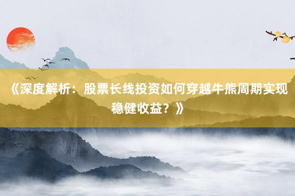 《深度解析：股票长线投资如何穿越牛熊周期实现稳健收益？》