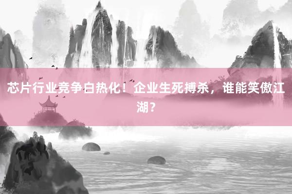 芯片行业竞争白热化！企业生死搏杀，谁能笑傲江湖？
