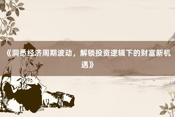 《洞悉经济周期波动，解锁投资逻辑下的财富新机遇》