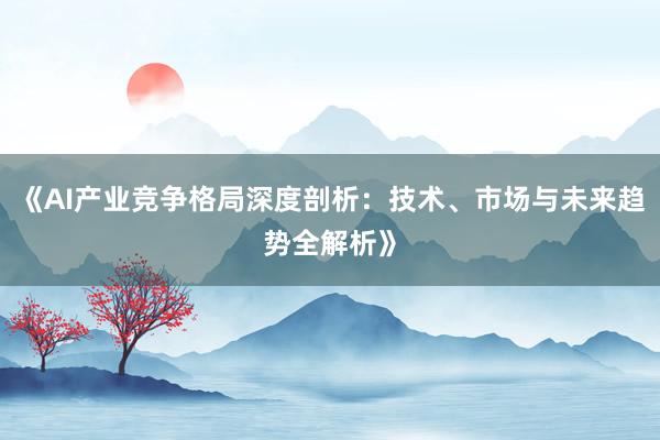 《AI产业竞争格局深度剖析：技术、市场与未来趋势全解析》