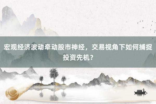 宏观经济波动牵动股市神经,交易视角下如何捕捉投资先机?