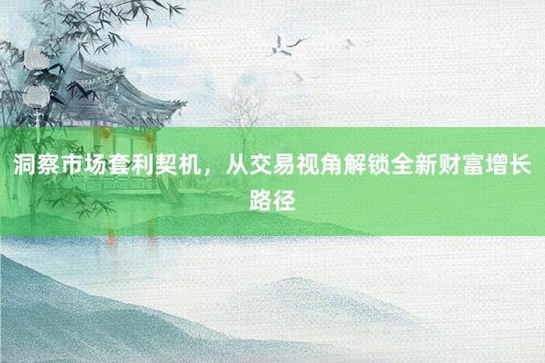 洞察市场套利契机，从交易视角解锁全新财富增长路径