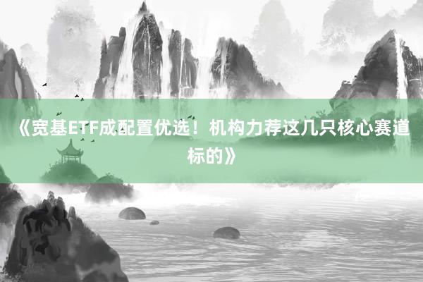 《宽基ETF成配置优选！机构力荐这几只核心赛道标的》