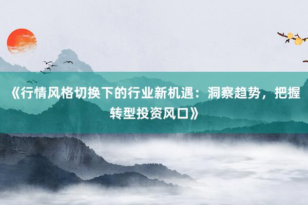 《行情风格切换下的行业新机遇：洞察趋势，把握转型投资风口》