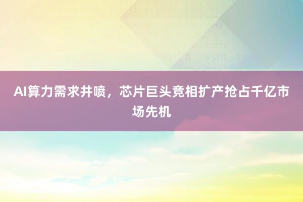 AI算力需求井喷，芯片巨头竞相扩产抢占千亿市场先机
