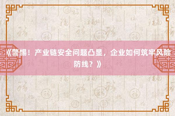 《警惕！产业链安全问题凸显，企业如何筑牢风险防线？》