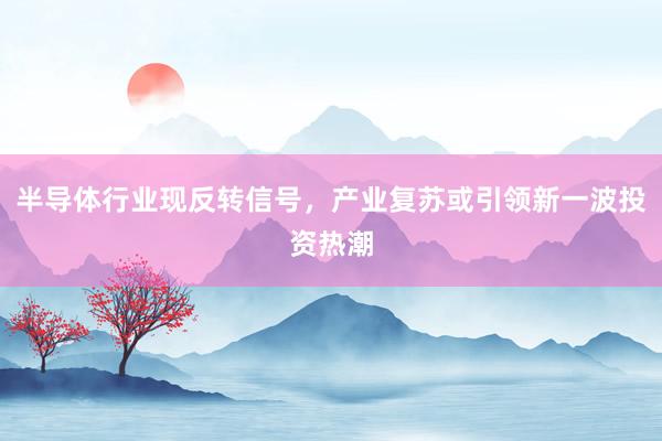 半导体行业现反转信号，产业复苏或引领新一波投资热潮