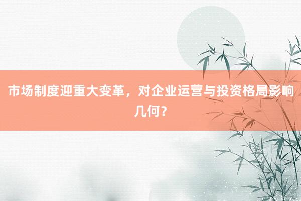 市场制度迎重大变革，对企业运营与投资格局影响几何？