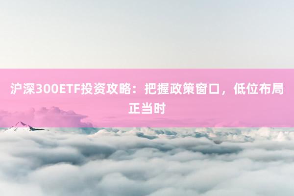 沪深300ETF投资攻略：把握政策窗口，低位布局正当时