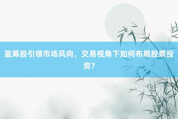 蓝筹股引领市场风向，交易视角下如何布局股票投资？
