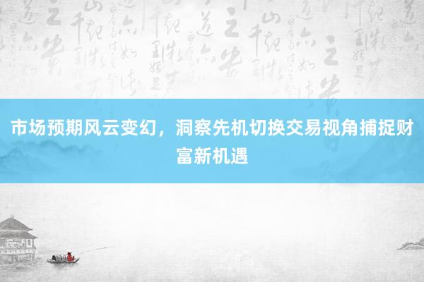 市场预期风云变幻，洞察先机切换交易视角捕捉财富新机遇