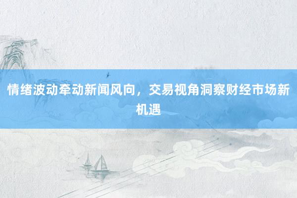 情绪波动牵动新闻风向，交易视角洞察财经市场新机遇