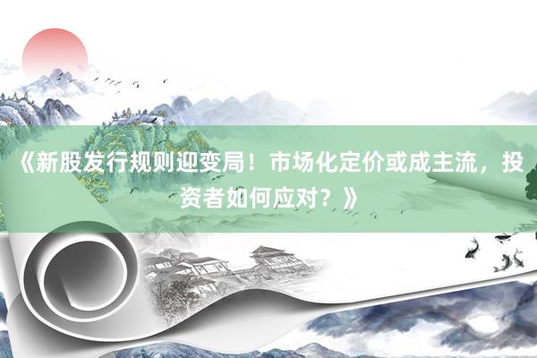 《新股发行规则迎变局！市场化定价或成主流，投资者如何应对？》