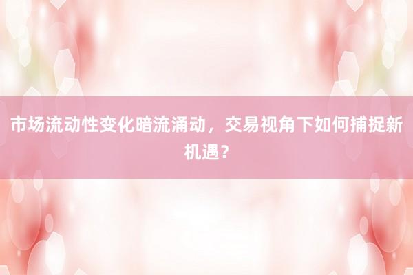 市场流动性变化暗流涌动，交易视角下如何捕捉新机遇？