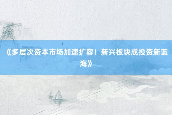 《多层次资本市场加速扩容！新兴板块成投资新蓝海》