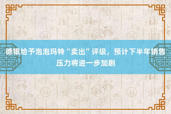 德银给予泡泡玛特“卖出”评级，预计下半年销售压力将进一步加剧
