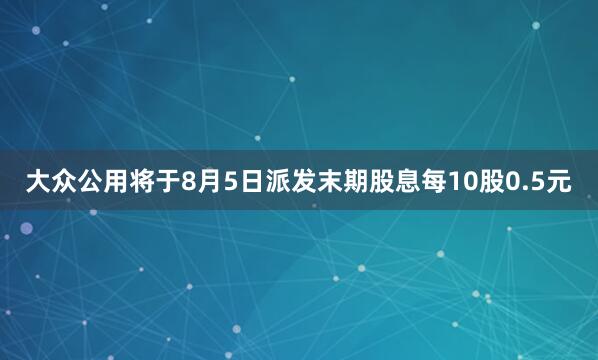 大众公用将于8月5日派发末期股息每10股0.5元