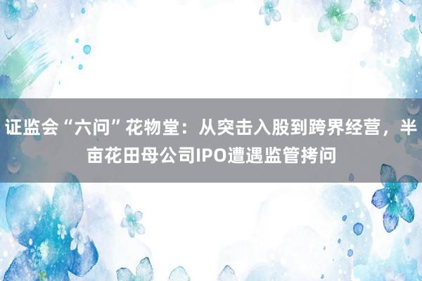 证监会“六问”花物堂：从突击入股到跨界经营，半亩花田母公司IPO遭遇监管拷问