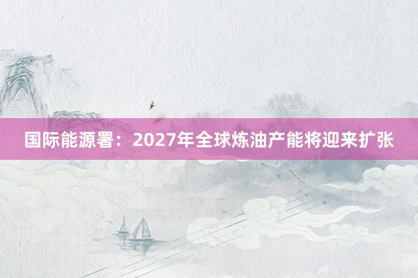 国际能源署：2027年全球炼油产能将迎来扩张