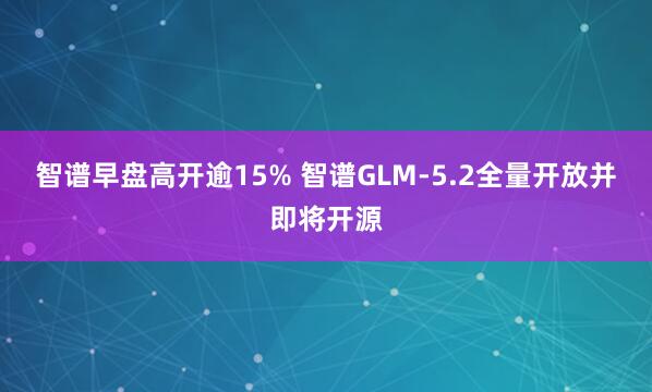 智谱早盘高开逾15% 智谱GLM-5.2全量开放并即将开源