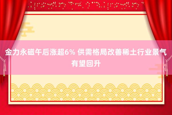 金力永磁午后涨超6% 供需格局改善稀土行业景气有望回升