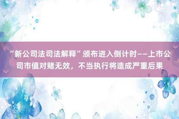 “新公司法司法解释”颁布进入倒计时——上市公司市值对赌无效，不当执行将造成严重后果