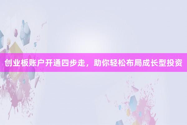 创业板账户开通四步走，助你轻松布局成长型投资