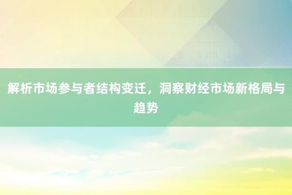 解析市场参与者结构变迁，洞察财经市场新格局与趋势