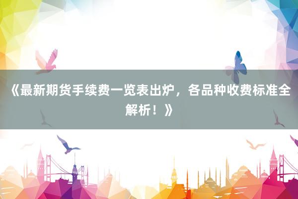 《最新期货手续费一览表出炉，各品种收费标准全解析！》