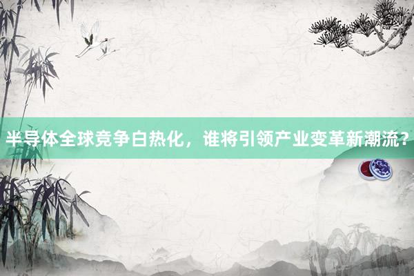 半导体全球竞争白热化，谁将引领产业变革新潮流？