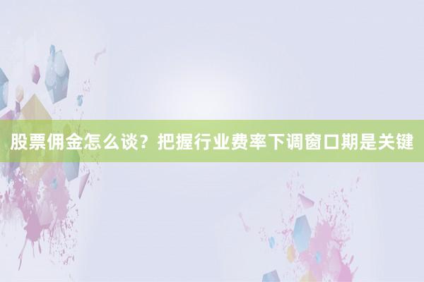 股票佣金怎么谈？把握行业费率下调窗口期是关键
