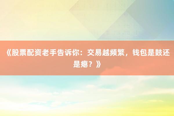 《股票配资老手告诉你：交易越频繁，钱包是鼓还是瘪？》