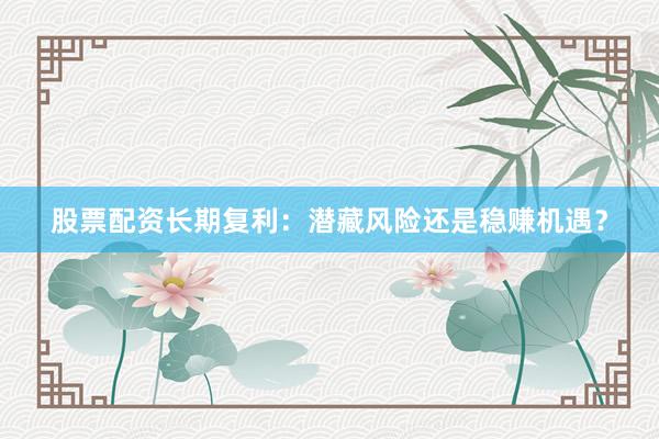 股票配资长期复利：潜藏风险还是稳赚机遇？