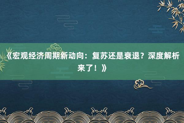 《宏观经济周期新动向：复苏还是衰退？深度解析来了！》