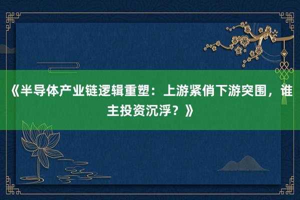 《半导体产业链逻辑重塑：上游紧俏下游突围，谁主投资沉浮？》