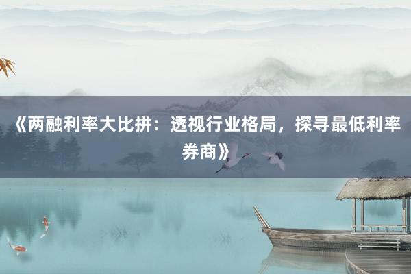 《两融利率大比拼：透视行业格局，探寻最低利率券商》