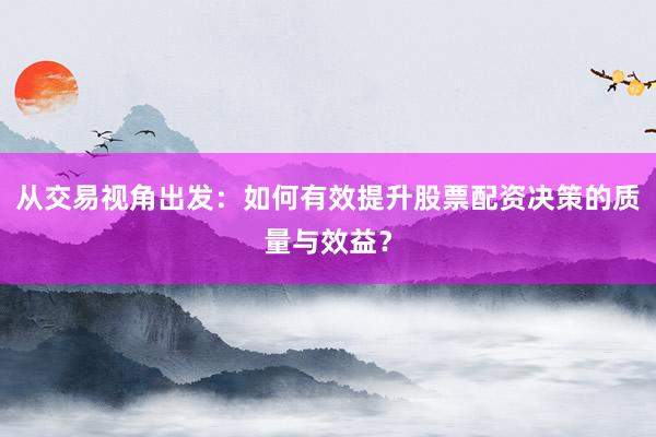 从交易视角出发：如何有效提升股票配资决策的质量与效益？