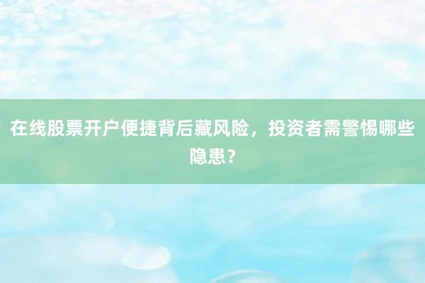 在线股票开户便捷背后藏风险，投资者需警惕哪些隐患？