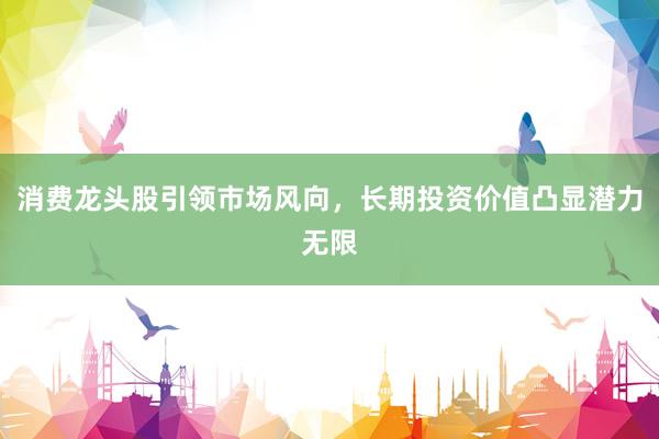 消费龙头股引领市场风向，长期投资价值凸显潜力无限